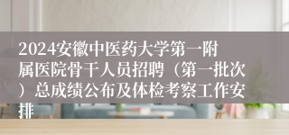 2024安徽中医药大学第一附属医院骨干人员招聘（第一批次）总成绩公布及体检考察工作安排