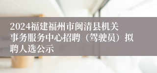 2024福建福州市闽清县机关事务服务中心招聘（驾驶员）拟聘人选公示