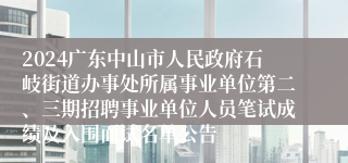 2024广东中山市人民政府石岐街道办事处所属事业单位第二、三期招聘事业单位人员笔试成绩及入围面试名单公告