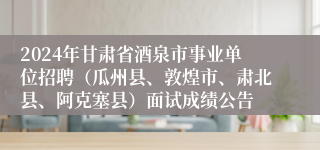 2024年甘肃省酒泉市事业单位招聘（瓜州县、敦煌市、肃北县、阿克塞县）面试成绩公告