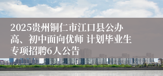 2025贵州铜仁市江口县公办高、初中面向优师 计划毕业生专项招聘6人公告