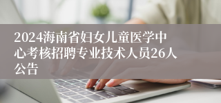 2024海南省妇女儿童医学中心考核招聘专业技术人员26人公告