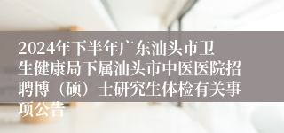 2024年下半年广东汕头市卫生健康局下属汕头市中医医院招聘博（硕）士研究生体检有关事项公告