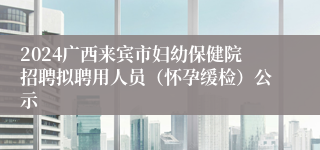 2024广西来宾市妇幼保健院招聘拟聘用人员（怀孕缓检）公示