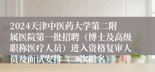 2024天津中医药大学第二附属医院第一批招聘（博士及高级职称医疗人员）进入资格复审人员及面试安排（二次报名）