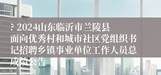 ? 2024山东临沂市兰陵县面向优秀村和城市社区党组织书记招聘乡镇事业单位工作人员总成绩公告