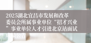 2025湖北宜昌市发展和改革委员会所属事业单位“招才兴业”事业单位人才引进北京站面试成绩公告