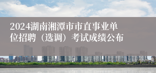 2024湖南湘潭市市直事业单位招聘（选调）考试成绩公布