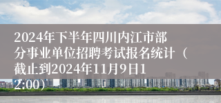 2024年下半年四川内江市部分事业单位招聘考试报名统计（截止到2024年11月9日12:00）