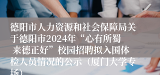 德阳市人力资源和社会保障局关于德阳市2024年“心有所蜀 来德正好”校园招聘拟入围体检人员情况的公示（厦门大学专场）