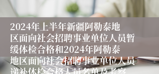 2024年上半年新疆阿勒泰地区面向社会招聘事业单位人员暂缓体检合格和2024年阿勒泰地区面向社会招聘事业单位人员递补体检合格人员名单及考察