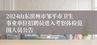 2024山东滨州市邹平市卫生事业单位招聘员进入考察体检范围人员公告