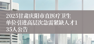 2025甘肃庆阳市直医疗卫生单位引进高层次急需紧缺人才135人公告