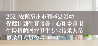 2024安徽亳州市利辛县妇幼保健计划生育服务中心和乡镇卫生院招聘医疗卫生专业技术人员拟录用人员公示（一）