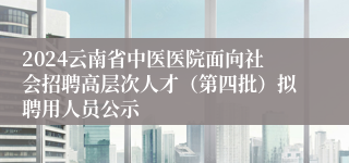 2024云南省中医医院面向社会招聘高层次人才（第四批）拟聘用人员公示