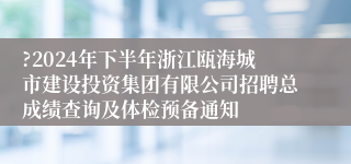 ?2024年下半年浙江瓯海城市建设投资集团有限公司招聘总成绩查询及体检预备通知