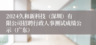 2024久和新科技（深圳）有限公司招聘行政人事测试成绩公示（广东）