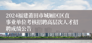 2024福建莆田市城厢区区直事业单位考核招聘高层次人才招聘成绩公告