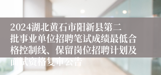 2024湖北黄石市阳新县第二批事业单位招聘笔试成绩最低合格控制线、保留岗位招聘计划及面试资格复审公告