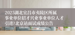 2025湖北宜昌市夷陵区所属事业单位招才兴业事业单位人才引进?北京站面试成绩公告