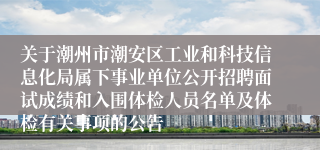 关于潮州市潮安区工业和科技信息化局属下事业单位公开招聘面试成绩和入围体检人员名单及体检有关事项的公告