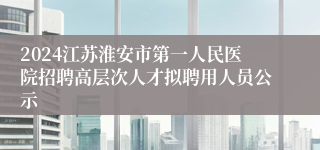 2024江苏淮安市第一人民医院招聘高层次人才拟聘用人员公示