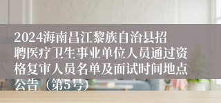 2024海南昌江黎族自治县招聘医疗卫生事业单位人员通过资格复审人员名单及面试时间地点公告（第5号）