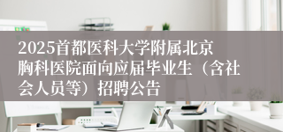 2025首都医科大学附属北京胸科医院面向应届毕业生（含社会人员等）招聘公告