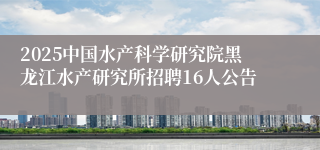 2025中国水产科学研究院黑龙江水产研究所招聘16人公告