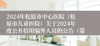 2024年松原市中心医院（松原市儿童医院）关于2024年度公开招用编外人员的公告（第六版）（81人）