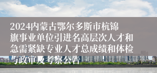 2024内蒙古鄂尔多斯市杭锦旗事业单位引进名高层次人才和急需紧缺专业人才总成绩和体检与政审及考察公告