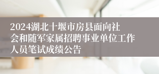 2024湖北十堰市房县面向社会和随军家属招聘事业单位工作人员笔试成绩公告