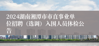 2024湖南湘潭市市直事业单位招聘（选调）入围人员体检公告