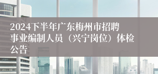 2024下半年广东梅州市招聘事业编制人员（兴宁岗位）体检公告