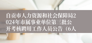 自贡市人力资源和社会保障局2024年市属事业单位第三批公开考核聘用工作人员公告（6人）