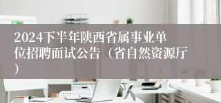 2024下半年陕西省属事业单位招聘面试公告（省自然资源厅）