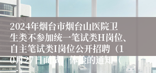 2024年烟台市烟台山医院卫生类不参加统一笔试类H岗位、自主笔试类I岗位公开招聘（10月27日面试）体检的通知（一）