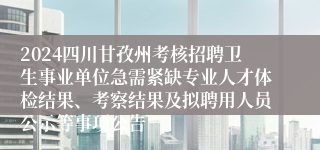 2024四川甘孜州考核招聘卫生事业单位急需紧缺专业人才体检结果、考察结果及拟聘用人员公示等事项公告