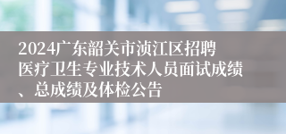 2024广东韶关市浈江区招聘医疗卫生专业技术人员面试成绩、总成绩及体检公告