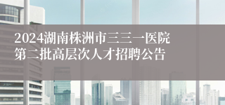 2024湖南株洲市三三一医院第二批高层次人才招聘公告