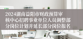 2024湖南益阳市财政预算审核中心招聘事业单位人员调整部分岗位计划并延长部分岗位报名时间公告