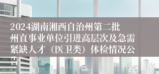 2024湖南湘西自治州第二批州直事业单位引进高层次及急需紧缺人才（医卫类）体检情况公告