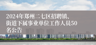 2024年郑州二七区招聘镇、街道下属事业单位工作人员50名公告