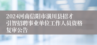 2024河南信阳市潢川县招才引智招聘事业单位工作人员资格复审公告