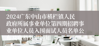 2024广东中山市横栏镇人民政府所属事业单位第四期招聘事业单位人员入围面试人员名单公布及资格复审通知