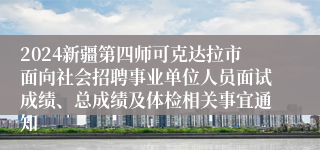 2024新疆第四师可克达拉市面向社会招聘事业单位人员面试成绩、总成绩及体检相关事宜通知