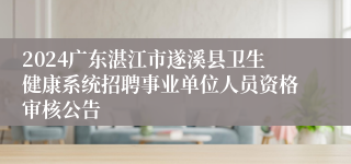 2024广东湛江市遂溪县卫生健康系统招聘事业单位人员资格审核公告