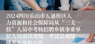 2024四川乐山市五通桥区人力资源和社会保障局从“三支一扶”人员中考核招聘乡镇事业单位人员面试成绩、考试总成绩、排名及体检公告