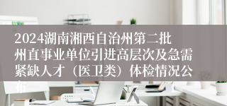 2024湖南湘西自治州第二批州直事业单位引进高层次及急需紧缺人才（医卫类）体检情况公布