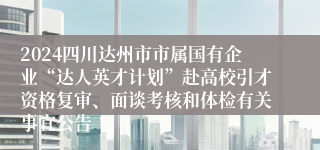 2024四川达州市市属国有企业“达人英才计划”赴高校引才资格复审、面谈考核和体检有关事宜公告